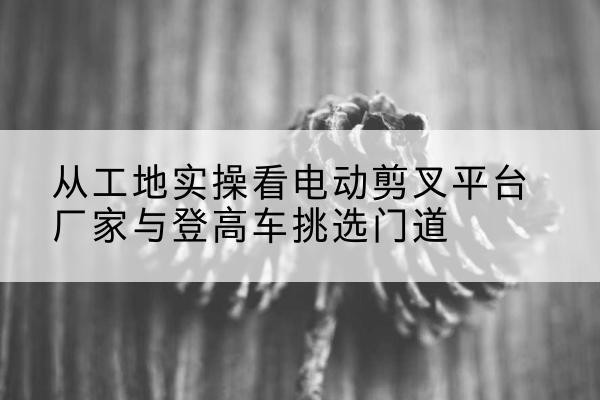 济宁电动剪叉升降平台厂家-从工地实操看电动剪叉平台厂家与登高车挑选门道