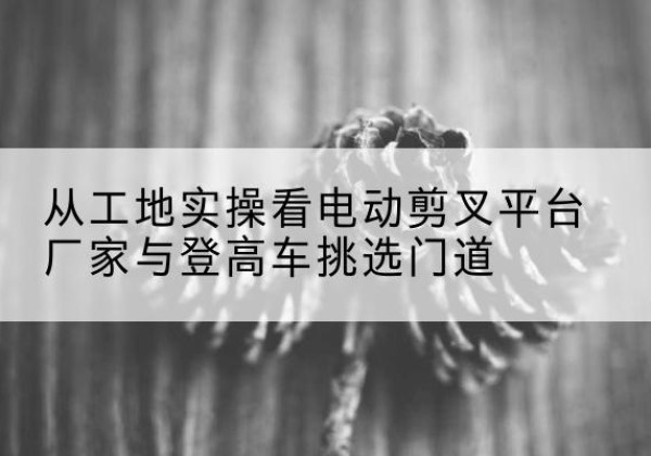 济宁电动剪叉升降平台厂家-从工地实操看电动剪叉平台厂家与登高车挑选门道
