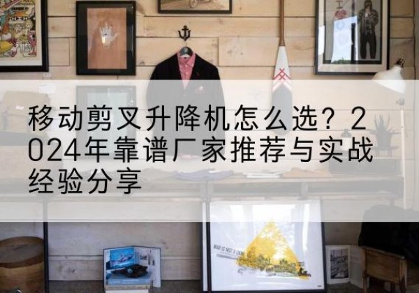 济宁升降平台厂家推荐-移动剪叉升降机怎么选？2024年靠谱厂家推荐与实战经验分享